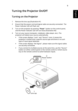 Page 199
EnglishTurning the Projector On/Off
Turning on the Projector
1 Remove the lens cap.(Illustration #1)
2 Ensure that the power cord and signal cable are securely connected. The 
Power indicator LED will flash red.
3 Turn on the projector by pressing Power button on the control panel, 
and the Power indicator LED will turn blue.(Illustration #2)
4 Turn on your source (computer, notebook, video player ,etc.). The 
projector will detect your source automatically.
• If the screen displays Lock and Source...