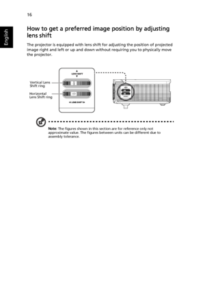 Page 2616
English
How to get a preferred image position by adjusting 
lens shift
The projector is equipped with lens shift for adjusting the position of projected 
image right and left or up and down without requiring you to physically move 
the projector.
Note: The figures shown in this section are for reference only not 
approximate value. The figures between units can be different due to 
assembly tolerance.
Vertical Lens 
Shift ring
Horizontal 
Lens Shift ring
Downloaded From projector-manual.com Acer Manuals 