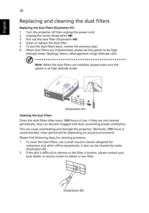 Page 46   36
English
Replacing and cleaning the dust filters
Replacing the dust filters (Illustration #1)
1 Turn the projector off then unplug the power cord.
2 Unplug the corner (Illustration #™)
3 Pull out the dust filter (Illustration #š)
4 Clean or replace the dust filter.
5 To put the dust filters back, reverse the previous step.
6 When dust filters are implemented, please set the system to be high 
altitude mode. (Settings: Menu->Management->High Altitude->On)
Note: When the dust filters are installed,...