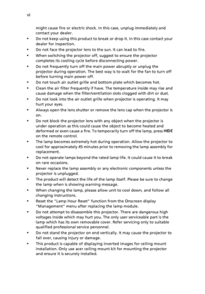 Page 6vi
might cause fire or electric shock. In this case, unplug immediately and 
contact your dealer.
•Do not keep using this product to break or drop it. In this case contact your 
dealer for inspection.
•Do not face the projector lens to the sun. It can lead to fire.
•When switching the projector off, suggest to ensure the projector 
completes its cooling cycle before disconnecting power.
•Do not frequently turn off the main power abruptly or unplug the 
projector during operation. The best way is to wait...
