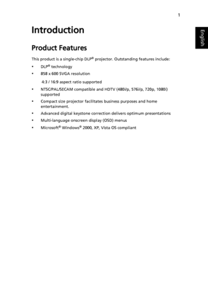 Page 131
EnglishIntroduction
Product Features
This product is a single-chip DLP® projector. Outstanding features include:
•DLP® technology
•858 x 600 SVGA resolution
         4:3 / 16:9 aspect ratio supported
•NTSC/PAL/SECAM compatible and HDTV (480i/p, 576i/p, 720p, 1080i) 
supported
•Compact size projector facilitates business purposes and home 
entertainment. 
•Advanced digital keystone correction delivers optimum presentations
•Multi-language onscreen display (OSD) menus
•Microsoft® Windows® 2000, XP, Vista...