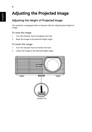 Page 208
English
Adjusting the Projected Image
Adjusting the Height of Projected Image 
The projector is equipped with an elevator foot for adjusting the height of 
image.
To raise the image:
1 Turn the elevator foot to lengthen the foot.
2 Raise the image to the desired height angle.
To lower the image:
1 Turn the elevator foot to shorten the foot.
2 Lower the image to the desired height angle.
Elevator foot
Downloaded From projector-manual.com Acer Manuals 