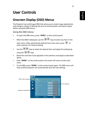 Page 23
11
EnglishUser Controls
Onscreen Display (OSD) Menus
The Projector has multilingual OSD that allow you to make image adjustments 
and change a variety of settings. Be sure to connect power and input a signal 
before using the OSD menus.
Using the OSD menus
•To open the OSD menu, press  MENU on the control panel.
•When the OSD is displayed, use the   keys to select any item in the 
main menu. After selecting the desired main menu item, press     to 
enter submenu for feature setting.
•Use the   keys to...