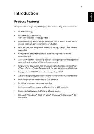 Page 111
EnglishIntroduction
Product Features
This product is a single-chip DLP® projector. Outstanding features include:
•DLP® technology
•858 x 600 SVGA resolution
4:3/16:9/Full aspect ratio supported
•Versatile display modes (Bright, Standard,Video, Picture, Game, User) 
enable optimum performance in any situation
•NTSC/PAL/SECAM compatible and HDTV (480i/p, 576i/p, 720p, 1080i/p) 
supported
•Compact size projector facilitates business purposes and home 
entertainment.
•Acer EcoProjeciton Technology delivers...