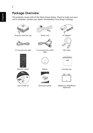 Page 122
English
Package Overview
This projector comes with all the items shown below. Check to make sure your 
unit is complete. Contact your dealer immediately if any thing is missing.
Projector with lens cap Power cord AC adapter
3.5 mm jack A/V cable 3.5 mm jack A/V to RCA 
cableVGA cable
Remote control Battery Carrying case
Users Guide x2 Quick start guide Adapter for iPod/iPhone 
(Optional)
XXXXXX
3V
Acer Projector 
Quick Start Guide
Downloaded From projector-manual.com Acer Manuals 