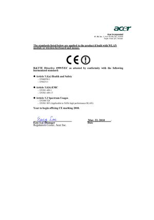 Page 46                  Acer Incorporated8F, 88, Sec. 1, Hsin Tai Wu Rd., Hsichih 
Taipei Hsien 221, Taiwan
The standards listed below are applied to the product if built with WLAN module or wireless keyboard and mouse.
R&TTE Directive 1999/5/EC as attested by conformity with the following 
harmonized standard:
z Article 3.1(a) Health and Safety
-. EN60950-1 
-. EN62311  
z Article 3.1(b) EMC -. EN301 489-1 
-. EN301 489-17 
z Article 3.2 Spectrum Usages -. EN300 328  
-. EN301 893 (Applicable to 5GHz high...