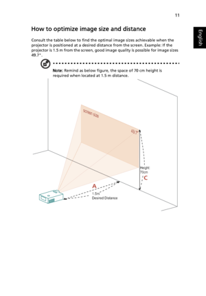 Page 2111
EnglishHow to optimize image size and distance
Consult the table below to find the optimal image sizes achievable when the 
projector is positioned at a desired distance from the screen. Example: If the 
projector is 1.5 m from the screen, good image quality is possible for image sizes 
49.7.
Note: Remind as below figure, the space of 70 cm height is 
required when located at 1.5 m distance.
screen size
49.7screen size
49.79.7
AC
1.5m
Desired Distance
Height: 
70cm
Downloaded From projector-manual.com...