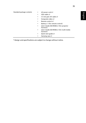 Page 4535
English
* Design and specifications are subject to change without notice.
Standard package contents•AC power cord x1
•VGA cable x1
•3.5 mm jack A/V cable x1
•Composite video x1
•Remote control x1
•Battery x 1 (for remote control)
•Users Guide (CD-ROM) x1 (for projector 
function)
•Users Guide (CD-ROM) x1 (for multi-media 
function)
•Quick start guide x1
•Carrying case x1
Downloaded From projector-manual.com Acer Manuals 
