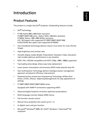 Page 111
EnglishIntroduction
Product Features
This product is a single-chip DLP® projector. Outstanding features include:
•DLP® technology
•P1100: Native 800 x 600 SVGA resolution
P1200/P1203/P1206 series : Native 1024 x 768 XGA resolutionP1303W: Native 1280 x 800 WXGA resolution
4:3 / 16:9 aspect ratio supported (P1100/P1200/P1203/P1206)
Full/4:3/16:9/L.Box aspect ratio supported (P1303W)
•Acer ColorBoost technology delivers nature’s true colors for vivid, life-like 
images
•High brightness and contrast ratio...