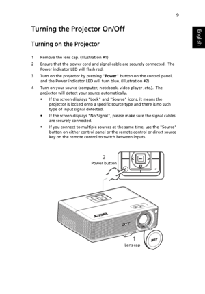 Page 199
EnglishTurning the Projector On/Off
Turning on the Projector
1 Remove the lens cap. (Illustration #1)
2 Ensure that the power cord and signal cable are securely connected.  The 
Power indicator LED will flash red.
3 Turn on the projector by pressing Power button on the control panel, 
and the Power indicator LED will turn blue. (Illustration #2)
4 Turn on your source (computer, notebook, video player ,etc.).  The 
projector will detect your source automatically.
• If the screen displays Lock and Source...