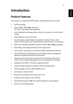 Page 111
EnglishIntroduction
Product Features
This product is a single-chip DLP® projector. Outstanding features include:
•DLP® technology
•Native 1920 x 1080 1080p resolution
4:3 / 16:9 / L.Box aspect ratio supported
•Acer ColorBoost technology delivers nature’s true colors for vivid, life-like 
images
•High brightness and contrast ratio
•Versatile display modes (Bright, Presentation, Standard, Movie, Dark 
Cinema, Game, Sports, User) enable optimum performance in any situation
•NTSC / PAL / SECAM compatible...