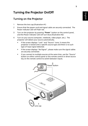 Page 199
EnglishTurning the Projector On/Off
Turning on the Projector
1 Remove the lens cap.(Illustration #1)
2 Ensure that the power cord and signal cable are securely connected.  The 
Power indicator LED will flash red.
3 Turn on the projector by pressing Power button on the control panel, 
and the Power indicator LED will turn blue.(Illustration #2)
4 Turn on your source (computer, notebook, video player ,etc.).  The 
projector will detect your source automatically.
• If the screen displays Lock and Source...