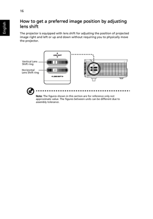 Page 2616
English
How to get a preferred image position by adjusting 
lens shift
The projector is equipped with lens shift for adjusting the position of projected 
image right and left or up and down without requiring you to physically move 
the projector.
Note: The figures shown in this section are for reference only not 
approximate value. The figures between units can be different due to 
assembly tolerance.
Vertical Lens 
Shift ring
Horizontal 
Lens Shift ring
Downloaded From projector-manual.com Acer Manuals 