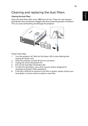 Page 4535
EnglishCleaning and replacing the dust filters
Cleaning the dust filters
Clean the dust filters after every 1000 hours of use. If they are note cleaned 
periodically, they can become clogged with dust, preventing proper ventilation.  
This can cause overheating and damage the projector.
Follow these steps:
1 Turn the projector off. Wait for the Power LED to stop flashing then 
unplug the power cord.
2 Allow the projector at least 30 mins to cool down.
3 Unplug the corner (Illustration #1)
4 Pull out...