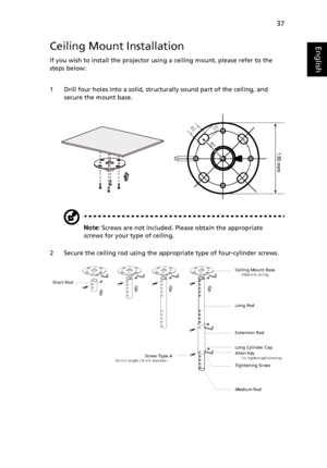 Page 4737
EnglishCeiling Mount Installation
If you wish to install the projector using a ceiling mount, please refer to the 
steps below:
1 Drill four holes into a solid, structurally sound part of the ceiling, and 
secure the mount base.
Note: Screws are not included. Please obtain the appropriate 
screws for your type of ceiling.
2 Secure the ceiling rod using the appropriate type of four-cylinder screws.
20 mm13mm
8.4mm
130 mm
49.9mm
Ceiling Mount Base    - Attach to ceiling
Screw Type A50 mm length / 8 mm...