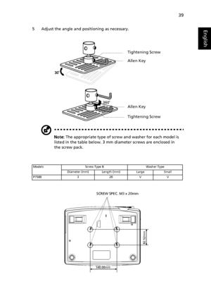 Page 4939
English5 Adjust the angle and positioning as necessary.
Note: The appropriate type of screw and washer for each model is 
listed in the table below. 3 mm diameter screws are enclosed in 
the screw pack.
Models Screw Type B Washer Type
Diameter (mm) Length (mm) Large Small
P7500 3 20 V V
Tightening Screw
Allen Key
Allen Key
Tightening Screw
³140.00mm
82.52mm
SCREW SPEC. M3 x 20mm
Downloaded From projector-manual.com Acer Manuals 