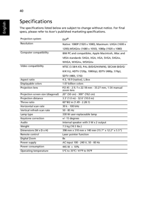 Page 5040
English
Specifications
The specifications listed below are subject to change without notice. For final 
specs, please refer to Acers published marketing specifications.
Projection system
DLP®
Resolution
Native: 1080P (1920 x 1080), Maximum: UXGA (1600 x 
1200),WSXGA+ (1680 x 1050), 1080p (1920 x 1080)
Computer compatibility
IBM PC and compatibles, Apple Macintosh, iMac and 
VESA standards: SXGA, XGA, VGA, SVGA, SXGA+,
WXGA, WXGA+, WSXGA+
Video compatibility
NTSC (3.58/4.43), PAL (B/D/G/H/I/M/N), SECAM...