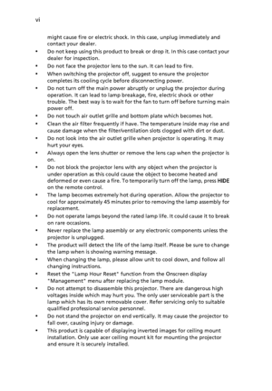 Page 6vi
might cause fire or electric shock. In this case, unplug immediately and 
contact your dealer.
•Do not keep using this product to break or drop it. In this case contact your 
dealer for inspection.
•Do not face the projector lens to the sun. It can lead to fire.
•When switching the projector off, suggest to ensure the projector 
completes its cooling cycle before disconnecting power.
•Do not turn off the main power abruptly or unplug the projector during 
operation. It can lead to lamp breakage, fire,...