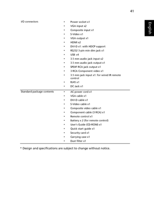 Page 5141
English
* Design and specifications are subject to change without notice.
I/O connectors•Power socket x1
•VGA input x2
•Composite input x1
•S-Video x1
•VGA output x1
•HDMI x2
•DVI-D x1: with HDCP support
•RS232 3-pin min dim jack x1
•USB ×4
•3.5 mm audio jack input x2
•3.5 mm audio jack output x1
•SPDIF RCA jack output x1
•3 RCA Component video x1
•3.5 mm jack input x1: for wired IR remote 
control
•RJ45 x1
•DC Jack x1
Standard package contents
•AC power cord x1
•VGA cable x1
•DVI-D cable x1
•S-Video...