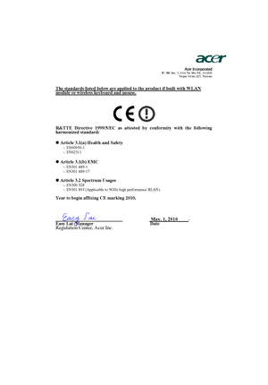 Page 59                  Acer Incorporated8F, 88, Sec. 1, Hsin Tai Wu Rd., Hsichih 
Taipei Hsien 221, Taiwan
The standards listed below are applied to the product if built with WLAN module or wireless keyboard and mouse.
R&TTE Directive 1999/5/EC as attested by conformity with the following 
harmonized standard:
z Article 3.1(a) Health and Safety
-. EN60950-1 
-. EN62311  
z Article 3.1(b) EMC -. EN301 489-1 
-. EN301 489-17 
z Article 3.2 Spectrum Usages -. EN300 328  
-. EN301 893 (Applicable to 5GHz high...