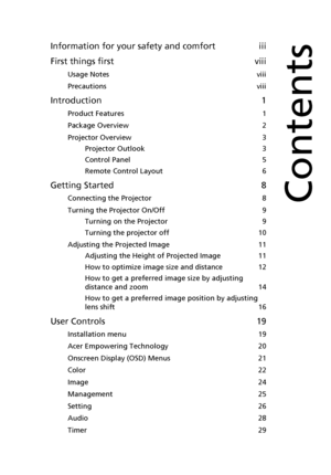 Page 9Information for your safety and comfort iii
First things first viii
Usage Notes viii
Precautions viii
Introduction 1
Product Features 1
Package Overview 2
Projector Overview 3
Projector Outlook 3
Control Panel 5
Remote Control Layout 6
Getting Started 8
Connecting the Projector 8
Turning the Projector On/Off 9
Turning on the Projector 9
Turning the projector off 10
Adjusting the Projected Image 11
Adjusting the Height of Projected Image 11
How to optimize image size and distance 12
How to get a preferred...