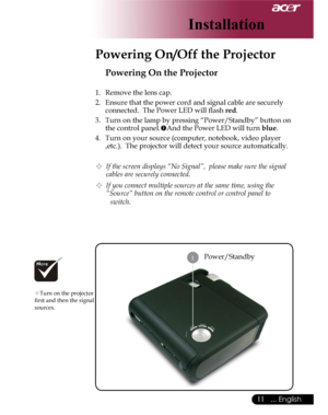 Page 11Downloaded from www.Manualslib.com manuals search engine Downloaded From projector-manual.com Acer Manuals
11... English

Installation
Power/Standby
Powering On the Projector
1.  Remove the lens cap.
2.  Ensure that the power cord and signal cable are securely 
connected.  The Power LED will ﬂash red.
3.  Turn on the lamp by pressing “Power/Standby” button on 
the control panel.And the Power LED will turn blue.
4.  Turn on your source (computer, notebook, video player 
,etc.).  The projector will detect...