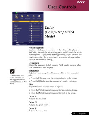 Page 21Downloaded from www.Manualslib.com manuals search engine Downloaded From projector-manual.com Acer Manuals
21... English

Color
(Computer / Video 
Mode)
 White Segment
 Use the white Segment control to set the white peaking level of 
DMD chip. 0 stands for minimal segment, and 10 stands for maxi-
mum segment.  If you prefer a stronger image, adjust towards the 
maximum setting.  For a smooth and more natural image, adjust 
towards the minimum setting.
 Degamma
 Effects the represent of dark scenery....