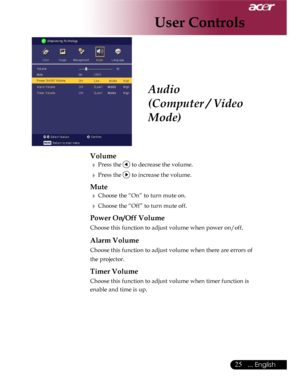 Page 25Downloaded from www.Manualslib.com manuals search engine Downloaded From projector-manual.com Acer Manuals
25... English

Audio
(Computer / Video 
Mode)
Volume
  Press the  to decrease the volume.
  Press the  to increase the volume.
Mute
  Choose the “On” to turn mute on.
  Choose the “Off” to turn mute off. 
Power On/Off Volume
  Choose this function to adjust volume when power on/off.
 Alarm Volume
  Choose this function to adjust volume when there are errors of 
the projector. 
Timer Volume...