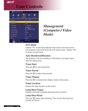 Page 26Downloaded from www.Manualslib.com manuals search engine Downloaded From projector-manual.com Acer Manuals
26English ...

ECO Mode
Choose “On” to dim the projector lamp which will lower power 
consumption, extend the lamp life and reduce noise.  Choose ”Off” 
to return normal mode.
Auto Shutdown(Minutes)
The projector will auto shutdown while there is no signal input 
after the setting time.
Timer Start
Press the  to start/stop timer.
Timer Period   
Press the  to adjust timer period.   
Timer Display...