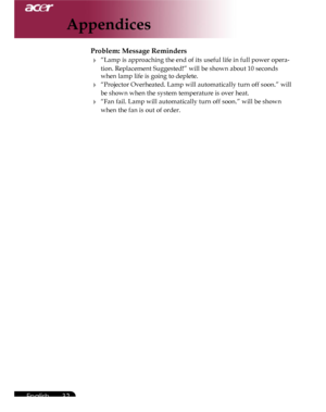 Page 32Downloaded from www.Manualslib.com manuals search engine Downloaded From projector-manual.com Acer Manuals
32English ...

Problem: Message Reminders
 “Lamp is approaching the end of its useful life in full power opera-
tion. Replacement Suggested!” will be shown about 10 seconds 
when lamp life is going to deplete. 
 “Projector Overheated. Lamp will automatically turn off soon.” will 
be shown when the system temperature is over heat.
 “Fan fail. Lamp will automatically turn off soon.” will be shown...