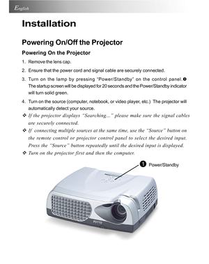Page 12Downloaded from www.Manualslib.com manuals search engine Downloaded From projector-manual.com Acer Manuals12
English
Installation
Powering On/Off the Projector
Powering On the Projector
1. Remove the lens cap.
2. Ensure that the power cord and signal cable are securely connected.
3. Turn on the lamp by pressing “Power/Standby” on the control panel.\
X
The startup screen will be displayed for 20 seconds and the Power/Standb\
y indicator
will turn solid green.
4. Turn on the source (computer, notebook, or...