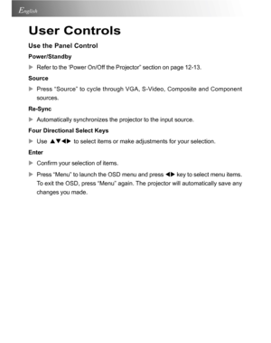 Page 18Downloaded from www.Manualslib.com manuals search engine Downloaded From projector-manual.com Acer Manuals18
English
User Controls
Use the Panel Control
Power/Standby
XRefer to the ‘Power On/Off the Projector” section on page 12-13.
Source
XPress “Source” to cycle through VGA, S-Video, Composite and Component
sources.
Re-Sync
XAutomatically synchronizes the projector to the input source.
Four Directional Select Keys
XUse
  STWX  to select items or make adjustments for your selection.
Enter
XConfirm your...