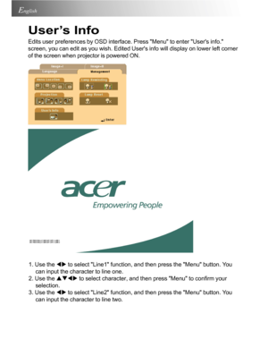 Page 20Downloaded from www.Manualslib.com manuals search engine Downloaded From projector-manual.com Acer Manuals20
English
User’s Info
Edits user preferences by OSD interface. Press Menu to enter Users info.
screen, you can edit as you wish. Edited Users info will display on lower left corner
of the screen when projector is powered ON.
1. Use the WX to select Line1 function, and then press the Menu button. You
can input the character to line one.
2. Use the STWX to select character, and then press Menu to...