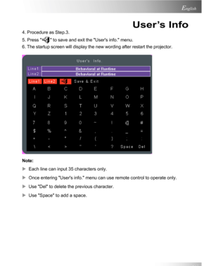 Page 21Downloaded from www.Manualslib.com manuals search engine Downloaded From projector-manual.com Acer Manuals21
English
4. Procedure as Step.3.
5. Press 
 to save and exit the Users info. menu.
6. The startup screen will display the new wording after restart the projector.
Note:
XEach line can input 35 characters only.
XOnce entering Users info. menu can use remote control to operate only.
XUse Del to delete the previous character.
XUse Space to add a space.
User’s Info          