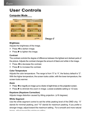 Page 22Downloaded from www.Manualslib.com manuals search engine Downloaded From projector-manual.com Acer Manuals22
English
User Controls
Computer Mode
Image-I
Brightness
Adjusts the brightness of the image.
XPress W to darken image.
XPress X to lighten the image.
Contrast
The contrast controls the degree of difference between the lightest and darkest parts of
the picture. Adjusts the contrast changes the amount of black and white in the image.
XPress W to decrease the contrast.
XPress X to increase the...