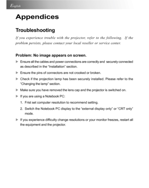 Page 28Downloaded from www.Manualslib.com manuals search engine Downloaded From projector-manual.com Acer Manuals28
English
Appendices
Troubleshooting
If you experience trouble with the projector, refer to the following.  If the
problem persists, please contact your local reseller or service center.
Problem: No image appears on screen.
XEnsure all the cables and power connections are correctly and  securely connected
as described in the “Installation” section.
XEnsure the pins of connectors are not crooked or...