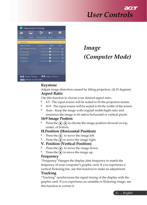 Page 21 ... English
21
Image
(Computer Mode)
User Controls
Keystone
Adjust image distortion caused by tilting projection. ( 15 degrees)
Aspect Ratio
Use this function to choose your desired aspect ratio.
4:3 : The input source will be scaled to fit the projection screen.
16:9 : The input source will be scaled to fit the width of the screen.
Auto : Keep the image with original width-higth ratio and
maximize the image to fit native horizontal or vertical pixels.
16:9 Image Postion
Press the   to choose the image...