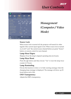 Page 25 ... English
25
Management
(Computer / Video
Mode)
User Controls
Source Lock
When source lock is turned off, the projector will search for other
signals if the current input signal is lost. When source lock is turned
on, it will “Lock” the current source channel before you press “Source”
button on remote control for next channel.
Lamp Hour Elapse
Displays Hour the lamp’s elapsed operating time (in hours).
Lamp Hour Reset
Press the  button and then choose “Yes“ to turn the lamp hour
counter to 0 hours....