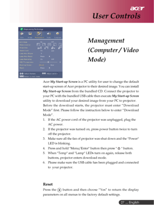 Page 27 ... English
27
Acer  My Start-up Screen  is a PC utility for user to change the default
start-up screen of Acer projector to their desired image. You can instal\
l
My Start-up Screen  from the bundled CD. Connect the projector to
your PC with the bundled USB cable then execute  My Start-up Screen
utility to download your desired image from your PC to projector.
Before the download starts, the projector must enter “Download
Mode” first. Please follow the instruction below to enter “Downloa\
d
Mode”.
1....