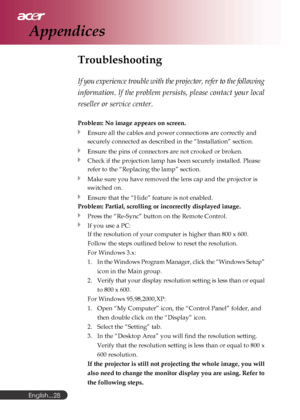 Page 28English...
28
Troubleshooting
If you experience trouble with the projector, refer to the following
information. If the problem persists, please contact your local
reseller or service center.
Problem: No image appears on screen.
Ensure all the cables and power connections are correctly and
securely connected as described in the “Installation” section.
Ensure the pins of connectors are not crooked or broken.
Check if the projection lamp has been securely installed. Please
refer to the “Replacing the lamp”...