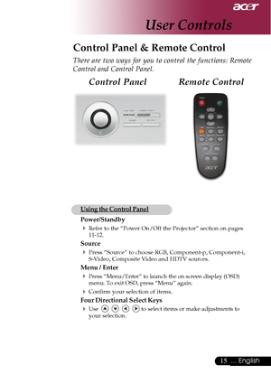 Page 1515... English
User Controls
Remote Control Control Panel
Control Panel & Remote Control
There are two ways for you to control the functions: Remote
Control and Control Panel.
Using the Control Panel
Power/Standby
4Refer to the “Power On/Off the Projector” section on pages
11-12.
Source
4Press “Source” to choose RGB, Component-p, Component-i,
S-Video, Composite Video and HDTV sources.
Menu / Enter
4Press “Menu/Enter” to launch the on screen display (OSD)
menu. To exit OSD, press “Menu” again.
4Confirm...