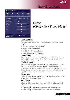 Page 1919... English
Color
(Computer / Video Mode)
Display Mode
There are many factory presets optimized for various types of
images.
4PC : For computer or notebook.
4Movie : For home theater.
4sRGB : For PC standard color.
4User : Memorize user’s settings.
Color Temp.
Adjust the color temperature. At higher temperature, the screen
looks colder; at lower temperature, the screen looks warmer.
White Segment
Use the white Segment control to set the white peaking level of
DMD chip. 0 stands for minimal segment, and...