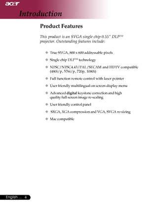 Page 44English ...
Product Features
This product is an SVGA single chip 0.55” DLPTM
projector. Outstanding features include:
‹True SVGA, 800 x 600 addressable pixels
‹Single chip DLP
TM technology
‹NTSC/NTSC4.43/PAL/SECAM and HDTV compatible
(480i/p, 576i/p, 720p, 1080i)
‹Full function remote control with laser pointer
‹User friendly multilingual on screen display menu
‹Advanced digital keystone correction and high
quality full screen image re-scaling
‹User friendly control panel
‹ SXGA, XGA compression and...