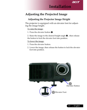 Page 13Downloaded from www.Manualslib.com manuals search engine Downloaded From projector-manual.com Acer Manuals
13... English

Adjusting the Projected Image
Adjusting the Projector Image Height
Elevator Foot
 1
2
Elevator Button
The projector is equipped with an elevator foot for adjust-
ing the image height.
 To raise the image:
1.  Press the elevator button .
2.  Raise the image to the desired height angle  , then release 
the button to lock the elevator foot into position.
 To lower the image:
1.  Press...