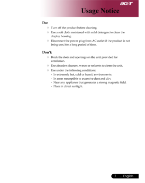 Page 3Downloaded from www.Manualslib.com manuals search engine Downloaded From projector-manual.com Acer Manuals
3... English

Do:
  Turn off the product before cleaning.
  Use a soft cloth moistened with mild detergent to clean the  
    display housing.
  Disconnect the power plug from AC outlet if the product is not  
    being used for a long period of time.
Don’t:
  Block the slots and openings on the unit provided for    
    ventilation.
  Use abrasive cleaners, waxes or solvents to clean the...