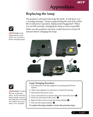 Page 33Downloaded from www.Manualslib.com manuals search engine Downloaded From projector-manual.com Acer Manuals
33... English

Replacing the lamp
The projector will detect the lamp life itself.  It will show you 
a warning message “Lamp is approaching the end of its useful 
life in full power operation. Replacement Suggested!” When 
you see this message, changing the lamp as soon as possible.  
Make sure the projector has been cooled down for at least 30 
minutes before changing the lamp. Warning: Lamp...