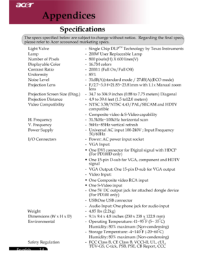 Page 34Downloaded from www.Manualslib.com manuals search engine Downloaded From projector-manual.com Acer Manuals
34English ...

Speciﬁcations
The specs speciﬁed below are subject to change without notice.  Regarding the ﬁnal specs, please refer to Acer accounced marketing specs. 

 Light Valve -  Single Chip DLPTM Technology by Texas Instruments
  Lamp  -  200W User Replaceable Lamp
  Number of Pixels -  800 pixels(H) X 600 lines(V)
  Displayable Color -  16.7M colors
  Contrast Ratio -  2000:1 (Full On/Full...