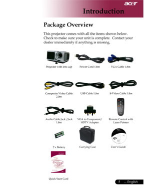 Page 5Downloaded from www.Manualslib.com manuals search engine Downloaded From projector-manual.com Acer Manuals
5... English

Power Cord 1.8mVGA Cable 1.8m
2 x Battery
Introduction
Composite Video Cable 2.0m
Projector with lens cap
Package Overview
This projector comes with all the items shown below.  
Check to make sure your unit is complete.  Contact your 
dealer immediately if anything is missing.
Carrying Case
USB Cable 1.8m
User’s Guide
S-Video Cable 1.8m
Audio Cable Jack /Jack 1.8mVGA to Component/HDTV...