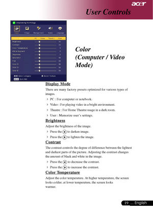 Page 1919... English
User Controls
Color
(Computer / Video
Mode)
Display Mode
There are many factory presets optimized for various types of
images.
4PC : For computer or notebook.
4Video : For playing video in a bright environment.
4Theatre : For Home Theatre usage in a dark room.
4User : Memorize user’s settings.
Brightness
Adjust the brightness of the image.
4Press the  to darken image.
4Press the  to lighten the image.
Contrast
The contrast controls the degree of difference between the lightest
and darkest...