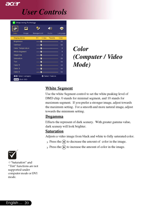 Page 2020English ...
Color
(Computer / Video
Mode)
™“Saturation” and
“Tint” functions are not
supported under
computer mode or DVI
mode.
User Controls
White Segment
Use the white Segment control to set the white peaking level of
DMD chip. 0 stands for minimal segment, and 10 stands for
maximum segment.  If you prefer a stronger image, adjust towards
the maximum setting.  For a smooth and more natural image, adjust
towards the minimum setting.
Degamma
Effects the represent of dark scenery.  With greater gamma...